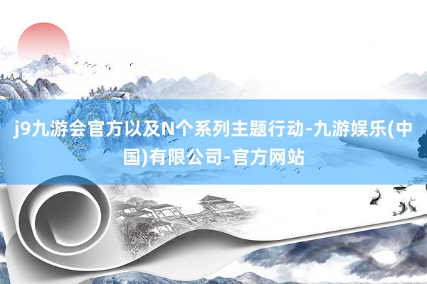 j9九游会官方以及N个系列主题行动-九游娱乐(中国)有限公司-官方网站