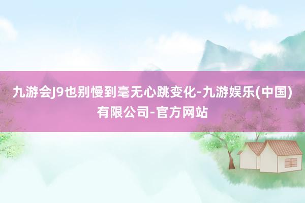 九游会J9也别慢到毫无心跳变化-九游娱乐(中国)有限公司-官方网站