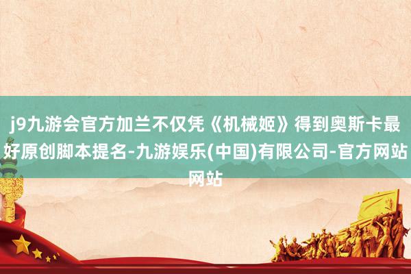 j9九游会官方加兰不仅凭《机械姬》得到奥斯卡最好原创脚本提名-九游娱乐(中国)有限公司-官方网站