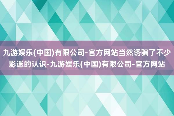 九游娱乐(中国)有限公司-官方网站当然诱骗了不少影迷的认识-九游娱乐(中国)有限公司-官方网站