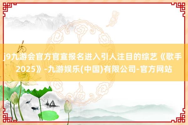 j9九游会官方官宣报名进入引人注目的综艺《歌手 2025》-九游娱乐(中国)有限公司-官方网站