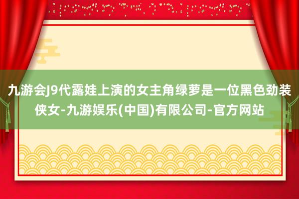 九游会J9代露娃上演的女主角绿萝是一位黑色劲装侠女-九游娱乐(中国)有限公司-官方网站
