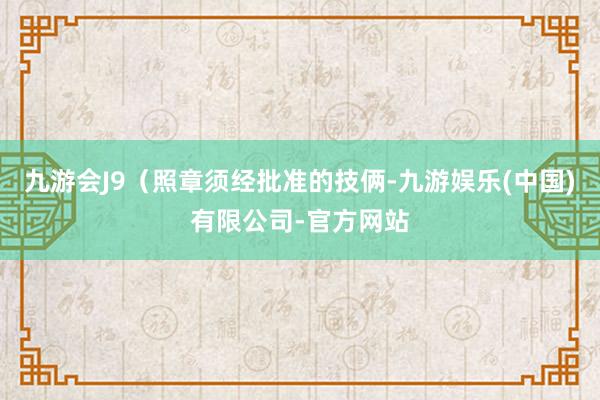 九游会J9（照章须经批准的技俩-九游娱乐(中国)有限公司-官方网站