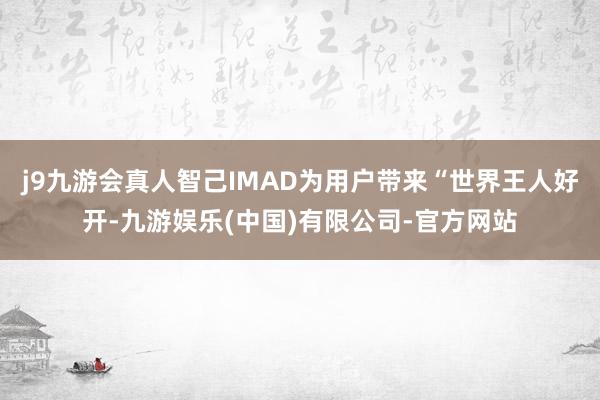 j9九游会真人智己IMAD为用户带来“世界王人好开-九游娱乐(中国)有限公司-官方网站