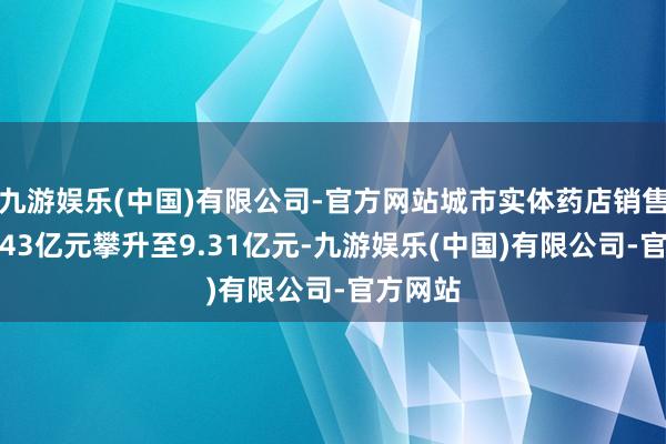 九游娱乐(中国)有限公司-官方网站城市实体药店销售额从7.43亿元攀升至9.31亿元-九游娱乐(中国)有限公司-官方网站
