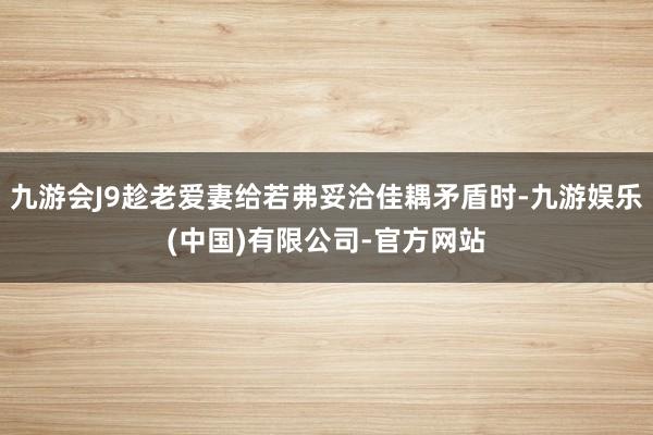 九游会J9趁老爱妻给若弗妥洽佳耦矛盾时-九游娱乐(中国)有限公司-官方网站