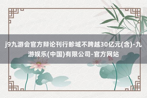 j9九游会官方辩论刊行畛域不跨越30亿元(含)-九游娱乐(中国)有限公司-官方网站