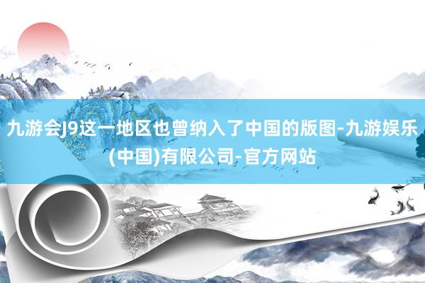 九游会J9这一地区也曾纳入了中国的版图-九游娱乐(中国)有限公司-官方网站