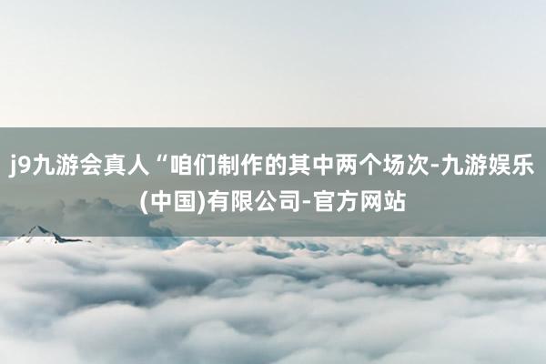 j9九游会真人“咱们制作的其中两个场次-九游娱乐(中国)有限公司-官方网站