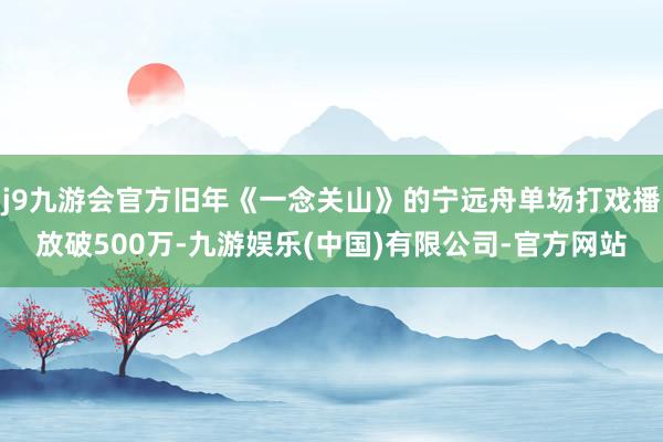 j9九游会官方旧年《一念关山》的宁远舟单场打戏播放破500万-九游娱乐(中国)有限公司-官方网站