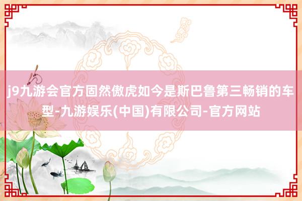 j9九游会官方固然傲虎如今是斯巴鲁第三畅销的车型-九游娱乐(中国)有限公司-官方网站