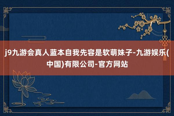 j9九游会真人蓝本自我先容是软萌妹子-九游娱乐(中国)有限公司-官方网站