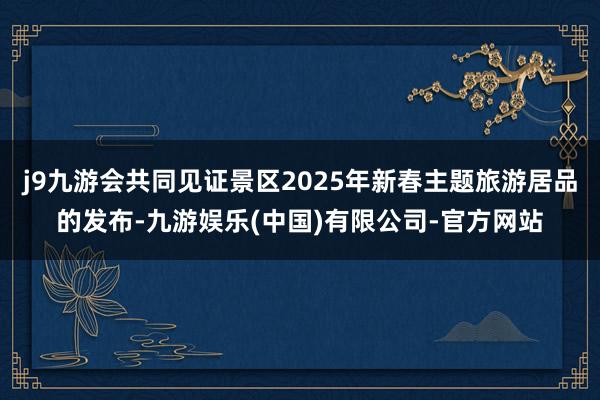 j9九游会共同见证景区2025年新春主题旅游居品的发布-九游娱乐(中国)有限公司-官方网站