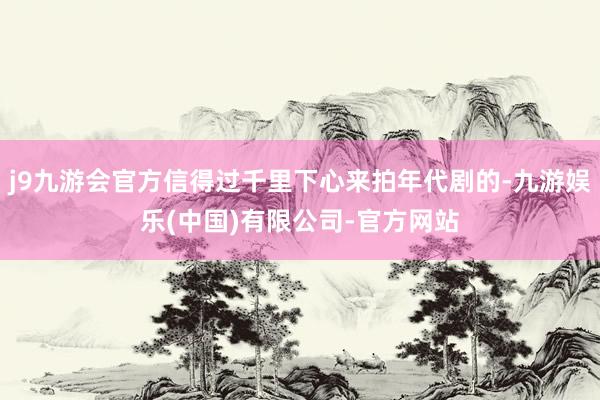 j9九游会官方信得过千里下心来拍年代剧的-九游娱乐(中国)有限公司-官方网站