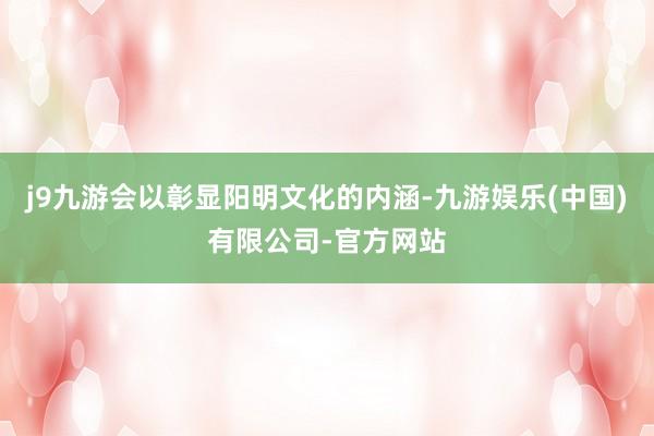 j9九游会以彰显阳明文化的内涵-九游娱乐(中国)有限公司-官方网站
