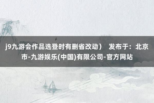 j9九游会作品选登时有删省改动）  发布于：北京市-九游娱乐(中国)有限公司-官方网站