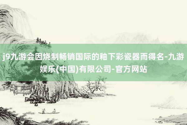 j9九游会因烧制畅销国际的釉下彩瓷器而得名-九游娱乐(中国)有限公司-官方网站