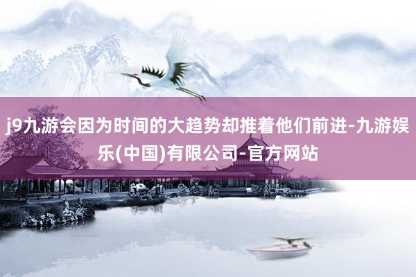j9九游会因为时间的大趋势却推着他们前进-九游娱乐(中国)有限公司-官方网站