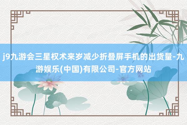 j9九游会三星权术来岁减少折叠屏手机的出货量-九游娱乐(中国)有限公司-官方网站