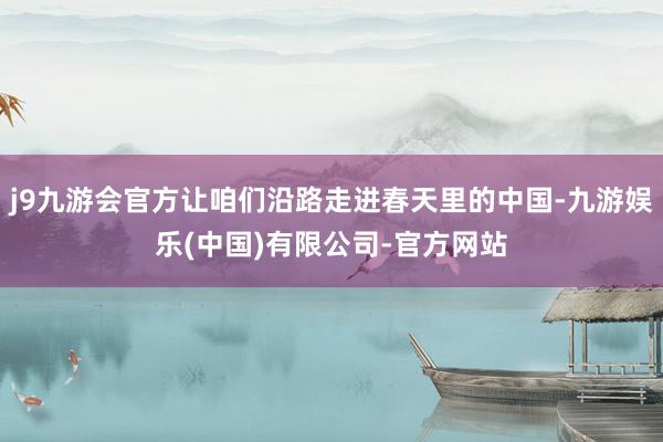 j9九游会官方让咱们沿路走进春天里的中国-九游娱乐(中国)有限公司-官方网站