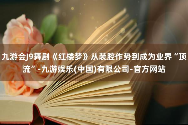 九游会J9舞剧《红楼梦》从装腔作势到成为业界“顶流”-九游娱乐(中国)有限公司-官方网站