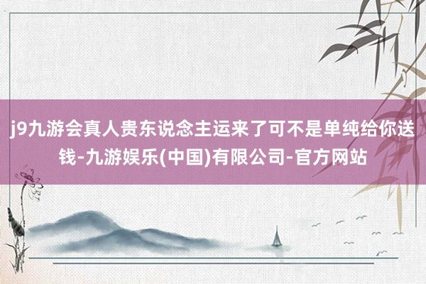 j9九游会真人贵东说念主运来了可不是单纯给你送钱-九游娱乐(中国)有限公司-官方网站