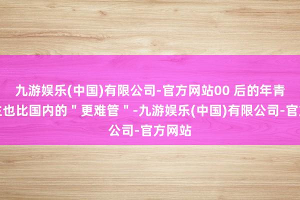九游娱乐(中国)有限公司-官方网站00 后的年青东谈主也比国内的＂更难管＂-九游娱乐(中国)有限公司-官方网站