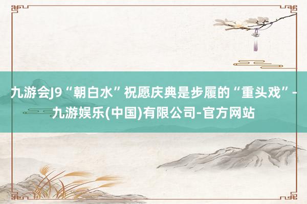 九游会J9“朝白水”祝愿庆典是步履的“重头戏”-九游娱乐(中国)有限公司-官方网站