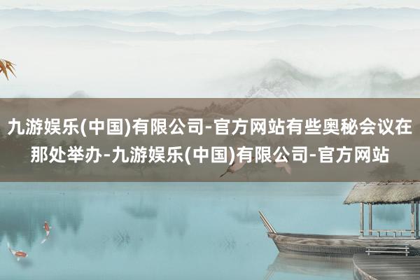 九游娱乐(中国)有限公司-官方网站有些奥秘会议在那处举办-九游娱乐(中国)有限公司-官方网站