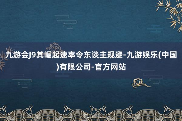 九游会J9其崛起速率令东谈主规避-九游娱乐(中国)有限公司-官方网站