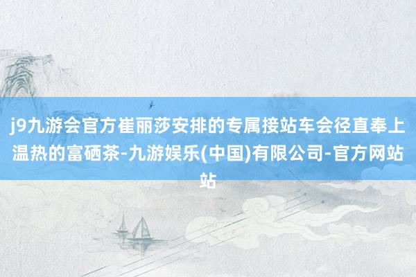 j9九游会官方崔丽莎安排的专属接站车会径直奉上温热的富硒茶-九游娱乐(中国)有限公司-官方网站