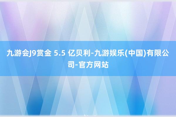 九游会J9赏金 5.5 亿贝利-九游娱乐(中国)有限公司-官方网站