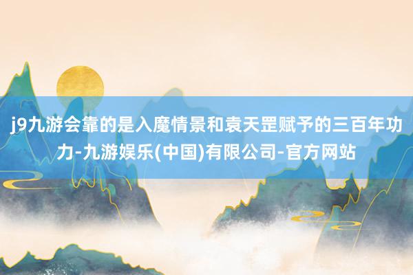 j9九游会靠的是入魔情景和袁天罡赋予的三百年功力-九游娱乐(中国)有限公司-官方网站