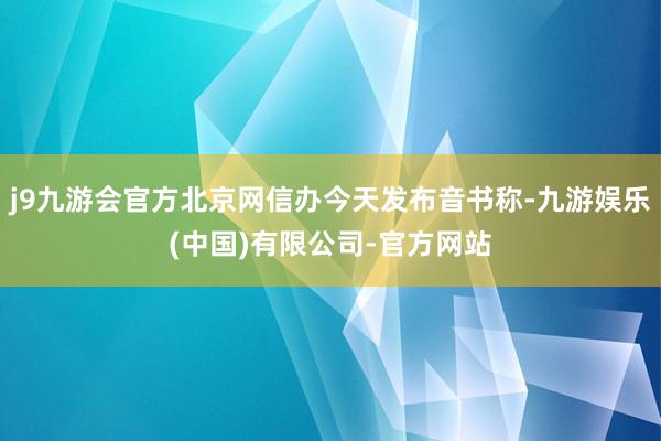 j9九游会官方北京网信办今天发布音书称-九游娱乐(中国)有限公司-官方网站