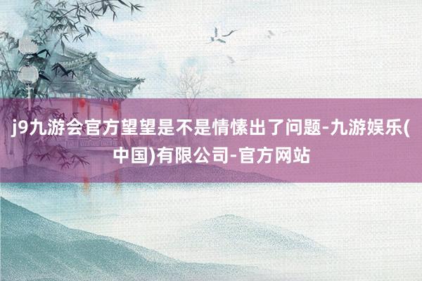 j9九游会官方望望是不是情愫出了问题-九游娱乐(中国)有限公司-官方网站
