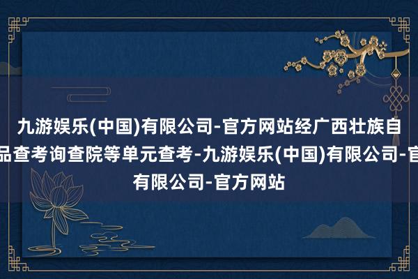九游娱乐(中国)有限公司-官方网站经广西壮族自治区药品查考询查院等单元查考-九游娱乐(中国)有限公司-官方网站