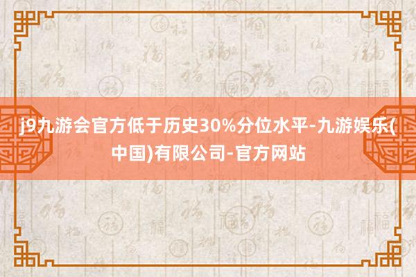 j9九游会官方低于历史30%分位水平-九游娱乐(中国)有限公司-官方网站