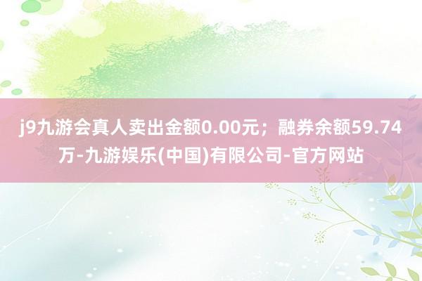 j9九游会真人卖出金额0.00元；融券余额59.74万-九游娱乐(中国)有限公司-官方网站