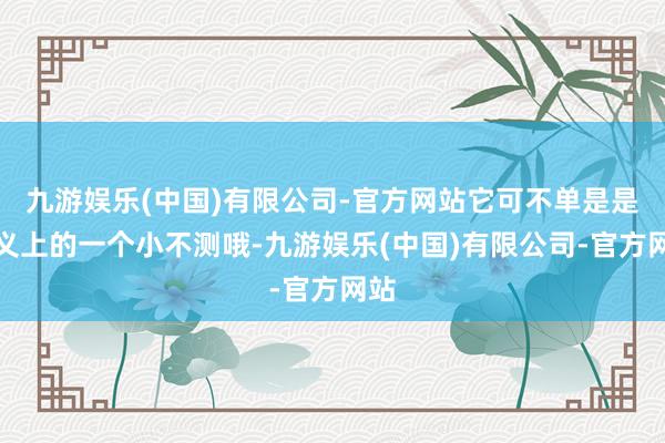 九游娱乐(中国)有限公司-官方网站它可不单是是名义上的一个小不测哦-九游娱乐(中国)有限公司-官方网站