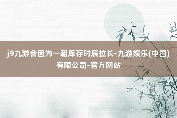 j9九游会因为一朝库存时辰拉长-九游娱乐(中国)有限公司-官方网站