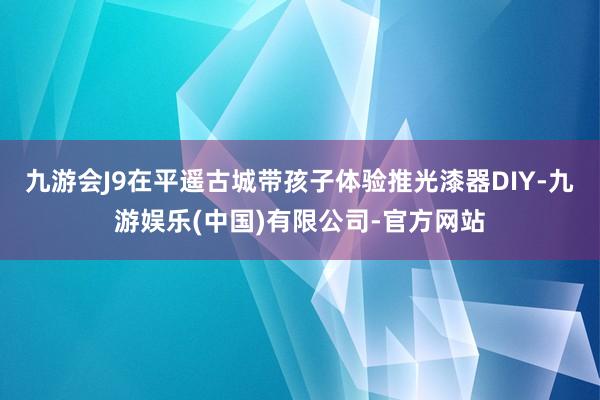 九游会J9在平遥古城带孩子体验推光漆器DIY-九游娱乐(中国)有限公司-官方网站