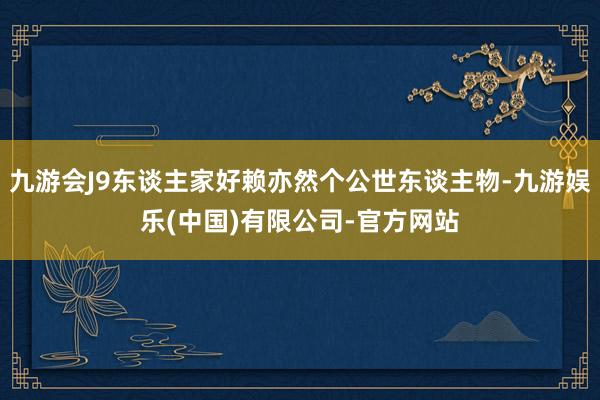 九游会J9东谈主家好赖亦然个公世东谈主物-九游娱乐(中国)有限公司-官方网站