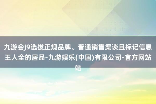 九游会J9选拔正规品牌、普通销售渠谈且标记信息王人全的居品-九游娱乐(中国)有限公司-官方网站