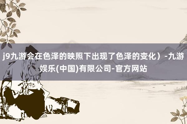 j9九游会在色泽的映照下出现了色泽的变化）-九游娱乐(中国)有限公司-官方网站