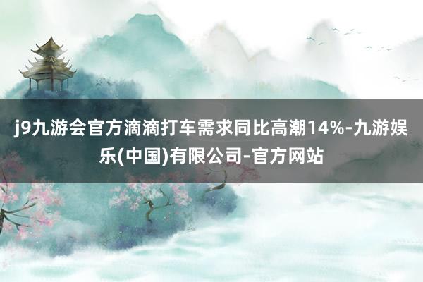 j9九游会官方滴滴打车需求同比高潮14%-九游娱乐(中国)有限公司-官方网站