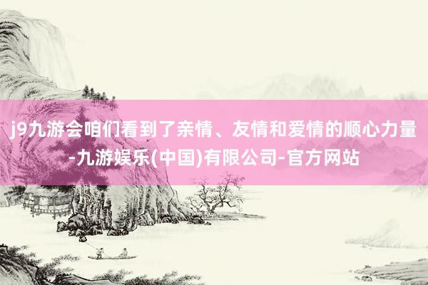 j9九游会咱们看到了亲情、友情和爱情的顺心力量-九游娱乐(中国)有限公司-官方网站