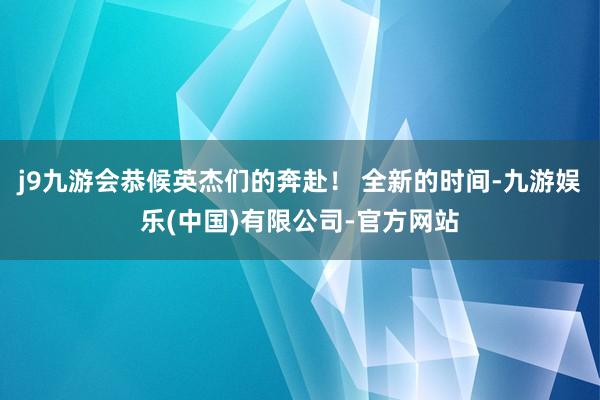 j9九游会恭候英杰们的奔赴！ 全新的时间-九游娱乐(中国)有限公司-官方网站
