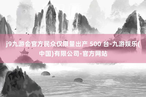 j9九游会官方民众仅限量出产 500 台-九游娱乐(中国)有限公司-官方网站