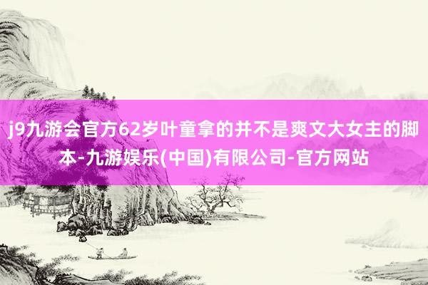 j9九游会官方62岁叶童拿的并不是爽文大女主的脚本-九游娱乐(中国)有限公司-官方网站