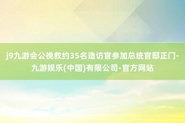 j9九游会公挽救约35名造访官参加总统官邸正门-九游娱乐(中国)有限公司-官方网站
